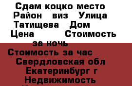 Сдам коцко место › Район ­ виз › Улица ­ Татищева › Дом ­ 47 › Цена ­ 500 › Стоимость за ночь ­ 200 › Стоимость за час ­ 200 - Свердловская обл., Екатеринбург г. Недвижимость » Квартиры аренда посуточно   